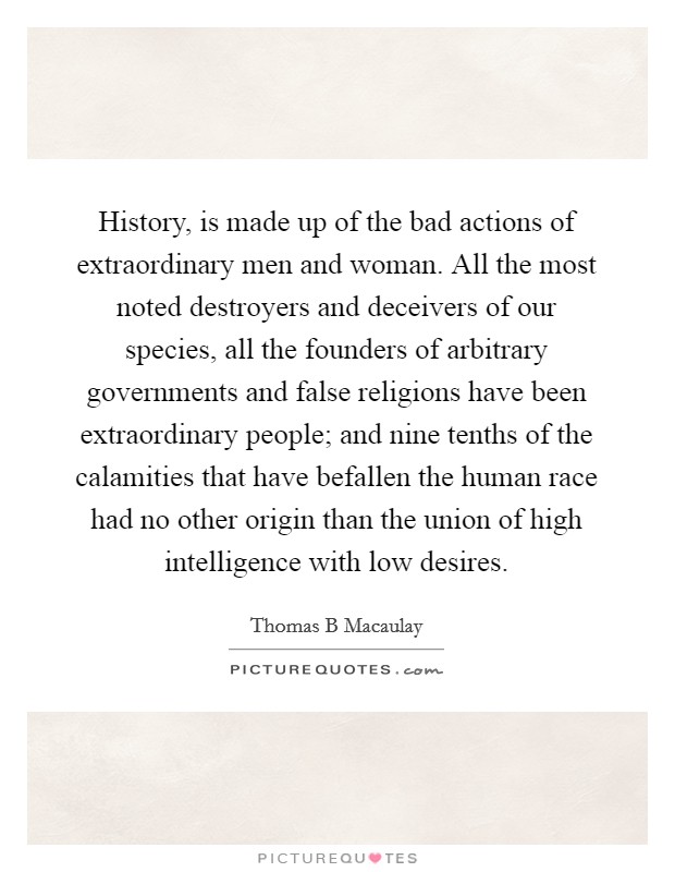 History, is made up of the bad actions of extraordinary men and woman. All the most noted destroyers and deceivers of our species, all the founders of arbitrary governments and false religions have been extraordinary people; and nine tenths of the calamities that have befallen the human race had no other origin than the union of high intelligence with low desires Picture Quote #1