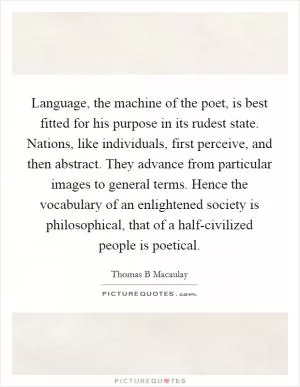 Language, the machine of the poet, is best fitted for his purpose in its rudest state. Nations, like individuals, first perceive, and then abstract. They advance from particular images to general terms. Hence the vocabulary of an enlightened society is philosophical, that of a half-civilized people is poetical Picture Quote #1