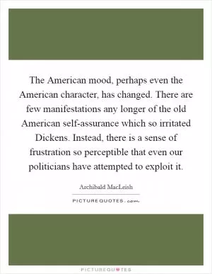 The American mood, perhaps even the American character, has changed. There are few manifestations any longer of the old American self-assurance which so irritated Dickens. Instead, there is a sense of frustration so perceptible that even our politicians have attempted to exploit it Picture Quote #1