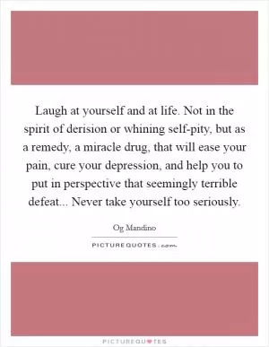 Laugh at yourself and at life. Not in the spirit of derision or whining self-pity, but as a remedy, a miracle drug, that will ease your pain, cure your depression, and help you to put in perspective that seemingly terrible defeat... Never take yourself too seriously Picture Quote #1