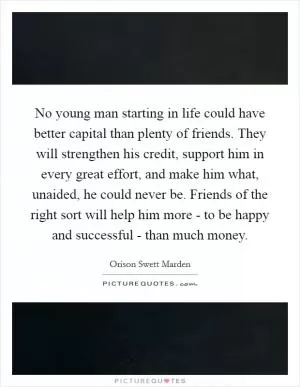 No young man starting in life could have better capital than plenty of friends. They will strengthen his credit, support him in every great effort, and make him what, unaided, he could never be. Friends of the right sort will help him more - to be happy and successful - than much money Picture Quote #1