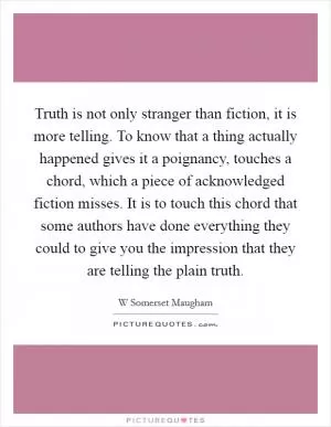 Truth is not only stranger than fiction, it is more telling. To know that a thing actually happened gives it a poignancy, touches a chord, which a piece of acknowledged fiction misses. It is to touch this chord that some authors have done everything they could to give you the impression that they are telling the plain truth Picture Quote #1