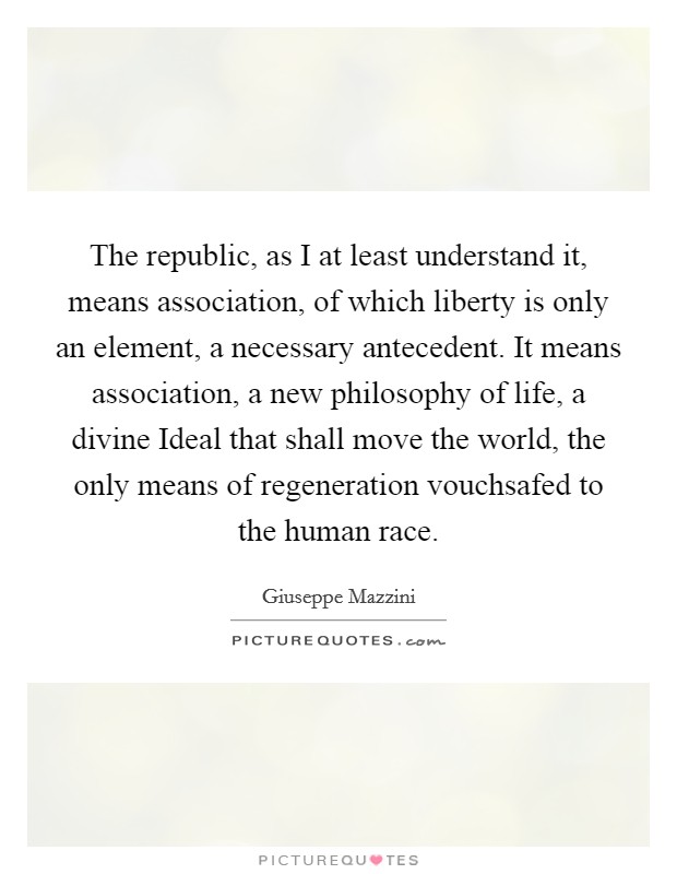 The republic, as I at least understand it, means association, of which liberty is only an element, a necessary antecedent. It means association, a new philosophy of life, a divine Ideal that shall move the world, the only means of regeneration vouchsafed to the human race Picture Quote #1