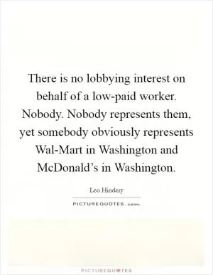 There is no lobbying interest on behalf of a low-paid worker. Nobody. Nobody represents them, yet somebody obviously represents Wal-Mart in Washington and McDonald’s in Washington Picture Quote #1