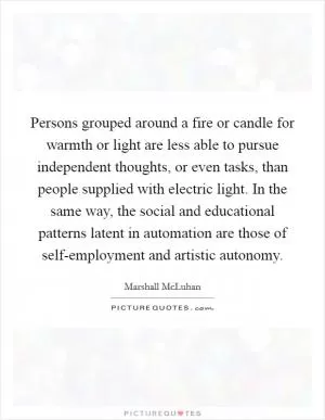Persons grouped around a fire or candle for warmth or light are less able to pursue independent thoughts, or even tasks, than people supplied with electric light. In the same way, the social and educational patterns latent in automation are those of self-employment and artistic autonomy Picture Quote #1