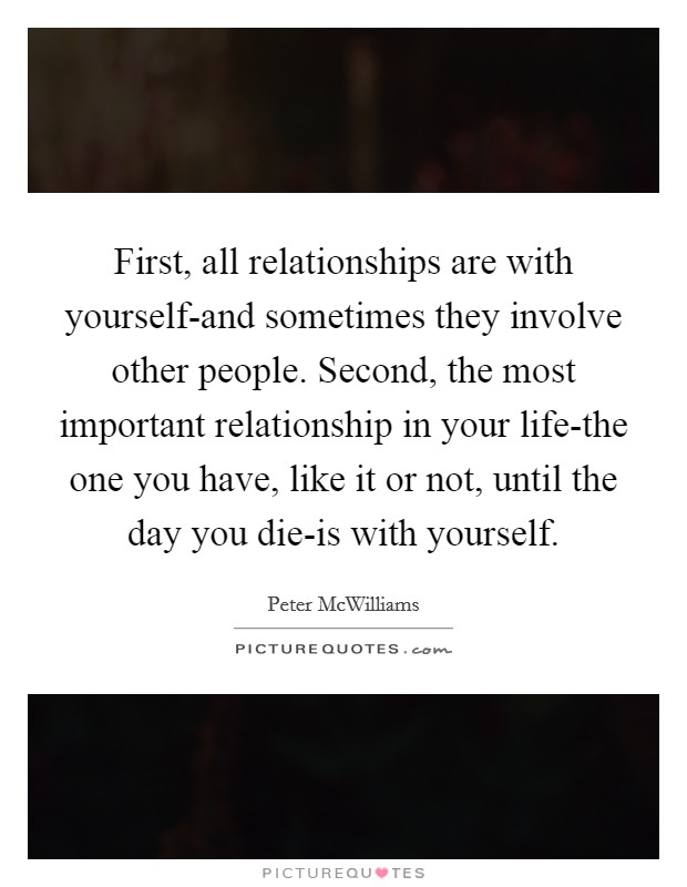 First, all relationships are with yourself-and sometimes they involve other people. Second, the most important relationship in your life-the one you have, like it or not, until the day you die-is with yourself Picture Quote #1