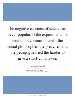 The negative cautions of science are never popular. If the experimentalist would not commit himself, the social philosopher, the preacher, and the pedagogue tried the harder to give a short-cut answer Picture Quote #1