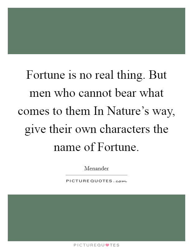 Fortune is no real thing. But men who cannot bear what comes to them In Nature's way, give their own characters the name of Fortune Picture Quote #1