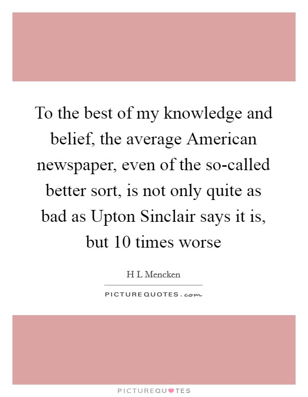 To the best of my knowledge and belief, the average American newspaper, even of the so-called better sort, is not only quite as bad as Upton Sinclair says it is, but 10 times worse Picture Quote #1