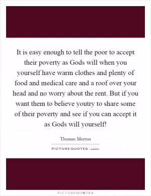 It is easy enough to tell the poor to accept their poverty as Gods will when you yourself have warm clothes and plenty of food and medical care and a roof over your head and no worry about the rent. But if you want them to believe youtry to share some of their poverty and see if you can accept it as Gods will yourself! Picture Quote #1