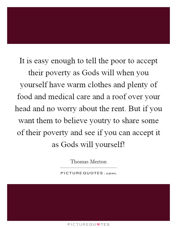 It is easy enough to tell the poor to accept their poverty as Gods will when you yourself have warm clothes and plenty of food and medical care and a roof over your head and no worry about the rent. But if you want them to believe youtry to share some of their poverty and see if you can accept it as Gods will yourself! Picture Quote #1
