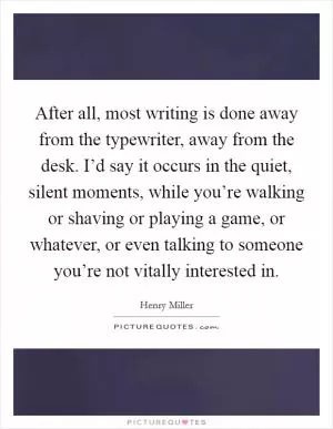 After all, most writing is done away from the typewriter, away from the desk. I’d say it occurs in the quiet, silent moments, while you’re walking or shaving or playing a game, or whatever, or even talking to someone you’re not vitally interested in Picture Quote #1