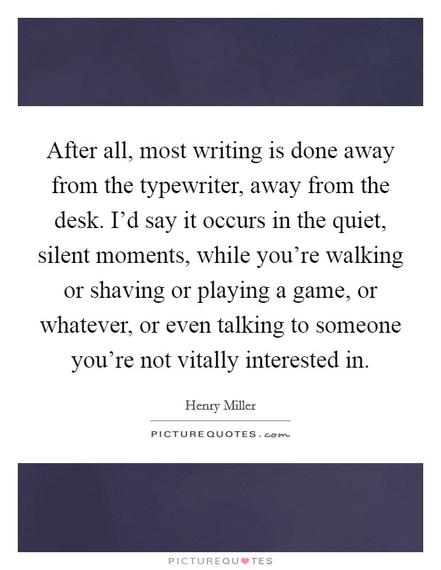After all, most writing is done away from the typewriter, away from the desk. I'd say it occurs in the quiet, silent moments, while you're walking or shaving or playing a game, or whatever, or even talking to someone you're not vitally interested in Picture Quote #1