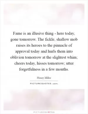 Fame is an illusive thing - here today, gone tomorrow. The fickle, shallow mob raises its heroes to the pinnacle of approval today and hurls them into oblivion tomorrow at the slightest whim; cheers today, hisses tomorrow; utter forgetfulness in a few months Picture Quote #1