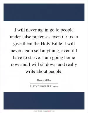 I will never again go to people under false pretenses even if it is to give them the Holy Bible. I will never again sell anything, even if I have to starve. I am going home now and I will sit down and really write about people Picture Quote #1