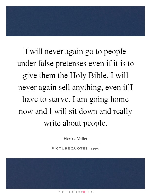 I will never again go to people under false pretenses even if it is to give them the Holy Bible. I will never again sell anything, even if I have to starve. I am going home now and I will sit down and really write about people Picture Quote #1