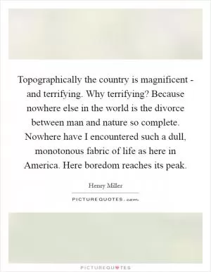 Topographically the country is magnificent - and terrifying. Why terrifying? Because nowhere else in the world is the divorce between man and nature so complete. Nowhere have I encountered such a dull, monotonous fabric of life as here in America. Here boredom reaches its peak Picture Quote #1