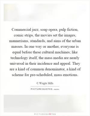 Commercial jazz, soap opera, pulp fiction, comic strips, the movies set the images, mannerisms, standards, and aims of the urban masses. In one way or another, everyone is equal before these cultural machines; like technology itself, the mass media are nearly universal in their incidence and appeal. They are a kind of common denominator, a kind of scheme for pre-scheduled, mass emotions Picture Quote #1