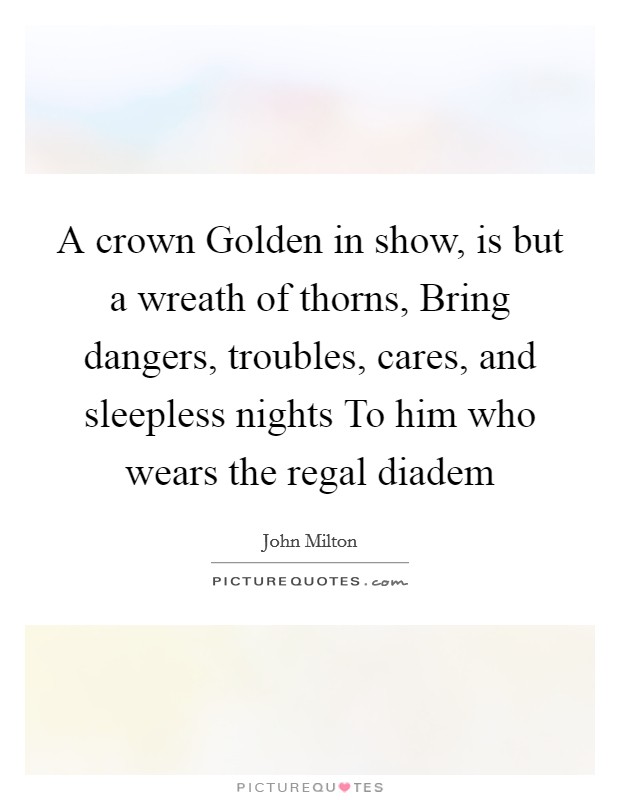 A crown Golden in show, is but a wreath of thorns, Bring dangers, troubles, cares, and sleepless nights To him who wears the regal diadem Picture Quote #1