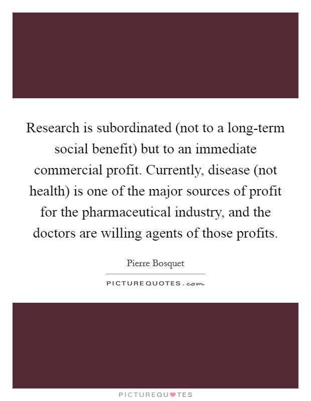 Research is subordinated (not to a long-term social benefit) but to an immediate commercial profit. Currently, disease (not health) is one of the major sources of profit for the pharmaceutical industry, and the doctors are willing agents of those profits Picture Quote #1