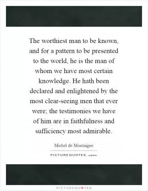 The worthiest man to be known, and for a pattern to be presented to the world, he is the man of whom we have most certain knowledge. He hath been declared and enlightened by the most clear-seeing men that ever were; the testimonies we have of him are in faithfulness and sufficiency most admirable Picture Quote #1