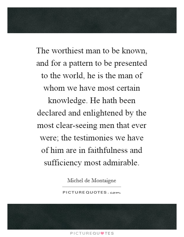The worthiest man to be known, and for a pattern to be presented to the world, he is the man of whom we have most certain knowledge. He hath been declared and enlightened by the most clear-seeing men that ever were; the testimonies we have of him are in faithfulness and sufficiency most admirable Picture Quote #1