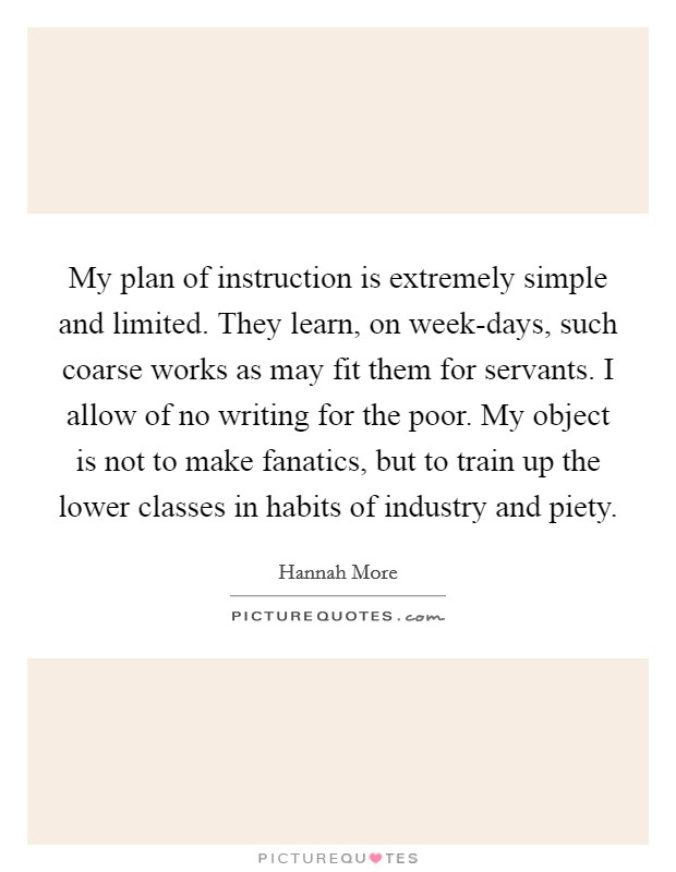 My plan of instruction is extremely simple and limited. They learn, on week-days, such coarse works as may fit them for servants. I allow of no writing for the poor. My object is not to make fanatics, but to train up the lower classes in habits of industry and piety Picture Quote #1