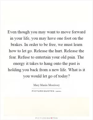 Even though you may want to move forward in your life, you may have one foot on the brakes. In order to be free, we must learn how to let go. Release the hurt. Release the fear. Refuse to entertain your old pain. The energy it takes to hang onto the past is holding you back from a new life. What is it you would let go of today? Picture Quote #1