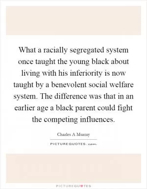 What a racially segregated system once taught the young black about living with his inferiority is now taught by a benevolent social welfare system. The difference was that in an earlier age a black parent could fight the competing influences Picture Quote #1