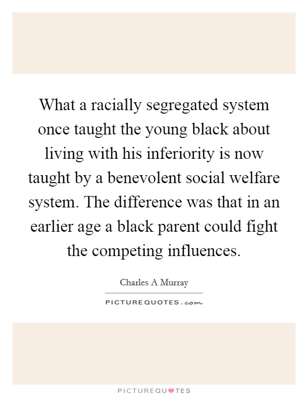 What a racially segregated system once taught the young black about living with his inferiority is now taught by a benevolent social welfare system. The difference was that in an earlier age a black parent could fight the competing influences Picture Quote #1