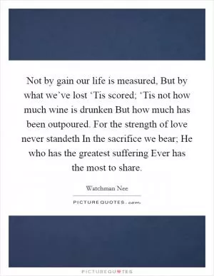 Not by gain our life is measured, But by what we’ve lost ‘Tis scored; ‘Tis not how much wine is drunken But how much has been outpoured. For the strength of love never standeth In the sacrifice we bear; He who has the greatest suffering Ever has the most to share Picture Quote #1
