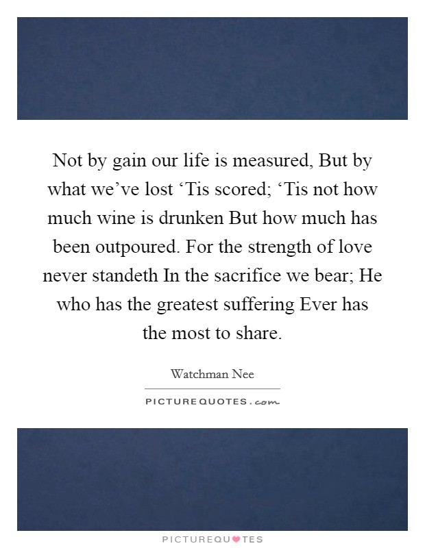 Not by gain our life is measured, But by what we've lost ‘Tis scored; ‘Tis not how much wine is drunken But how much has been outpoured. For the strength of love never standeth In the sacrifice we bear; He who has the greatest suffering Ever has the most to share Picture Quote #1