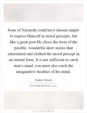 Jesus of Nazareth could have chosen simply to express Himself in moral precepts; but like a great poet He chose the form of the parable, wonderful short stories that entertained and clothed the moral precept in an eternal form. It is not sufficient to catch man’s mind, you must also catch the imaginative faculties of his mind Picture Quote #1