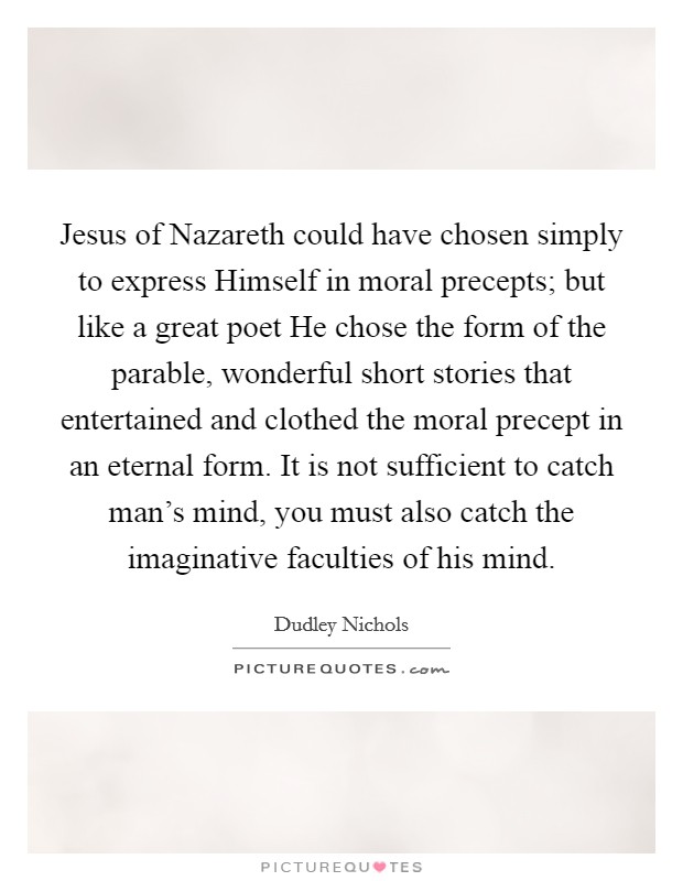Jesus of Nazareth could have chosen simply to express Himself in moral precepts; but like a great poet He chose the form of the parable, wonderful short stories that entertained and clothed the moral precept in an eternal form. It is not sufficient to catch man's mind, you must also catch the imaginative faculties of his mind Picture Quote #1