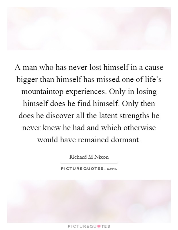 A man who has never lost himself in a cause bigger than himself has missed one of life's mountaintop experiences. Only in losing himself does he find himself. Only then does he discover all the latent strengths he never knew he had and which otherwise would have remained dormant Picture Quote #1