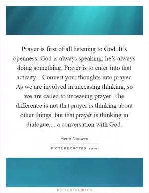 Prayer is first of all listening to God. It’s openness. God is always speaking; he’s always doing something. Prayer is to enter into that activity... Convert your thoughts into prayer. As we are involved in unceasing thinking, so we are called to unceasing prayer. The difference is not that prayer is thinking about other things, but that prayer is thinking in dialogue,... a conversation with God Picture Quote #1