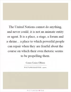 The United Nations cannot do anything, and never could; it is not an animate entity or agent. It is a place, a stage, a forum and a shrine... a place to which powerful people can repair when they are fearful about the course on which their own rhetoric seems to be propelling them Picture Quote #1