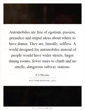Automobiles are free of egotism, passion, prejudice and stupid ideas about where to have dinner. They are, literally, selfless. A world designed for automobiles instead of people would have wider streets, larger dining rooms, fewer stairs to climb and no smelly, dangerous subway stations Picture Quote #1