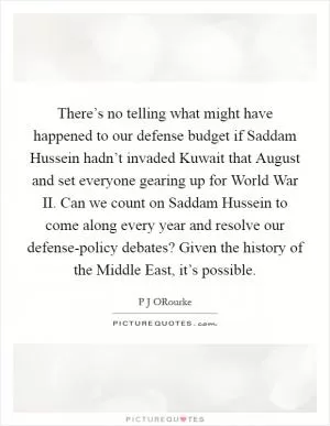 There’s no telling what might have happened to our defense budget if Saddam Hussein hadn’t invaded Kuwait that August and set everyone gearing up for World War II. Can we count on Saddam Hussein to come along every year and resolve our defense-policy debates? Given the history of the Middle East, it’s possible Picture Quote #1