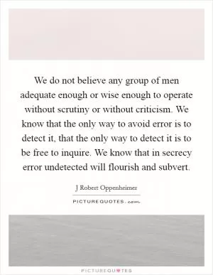 We do not believe any group of men adequate enough or wise enough to operate without scrutiny or without criticism. We know that the only way to avoid error is to detect it, that the only way to detect it is to be free to inquire. We know that in secrecy error undetected will flourish and subvert Picture Quote #1