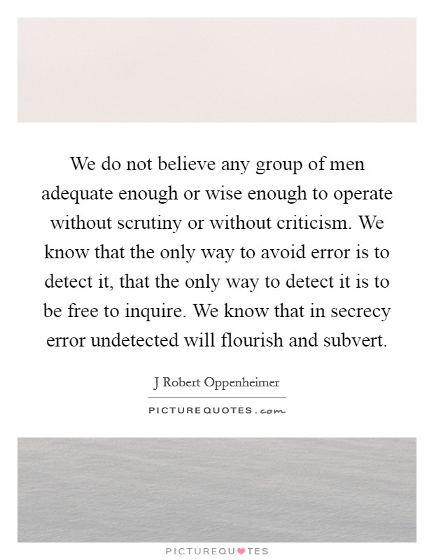 We do not believe any group of men adequate enough or wise enough to operate without scrutiny or without criticism. We know that the only way to avoid error is to detect it, that the only way to detect it is to be free to inquire. We know that in secrecy error undetected will flourish and subvert Picture Quote #1
