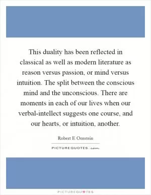 This duality has been reflected in classical as well as modern literature as reason versus passion, or mind versus intuition. The split between the conscious mind and the unconscious. There are moments in each of our lives when our verbal-intellect suggests one course, and our hearts, or intuition, another Picture Quote #1