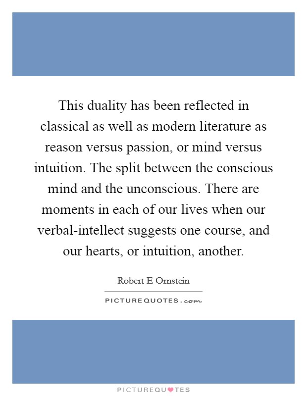 This duality has been reflected in classical as well as modern literature as reason versus passion, or mind versus intuition. The split between the conscious mind and the unconscious. There are moments in each of our lives when our verbal-intellect suggests one course, and our hearts, or intuition, another Picture Quote #1