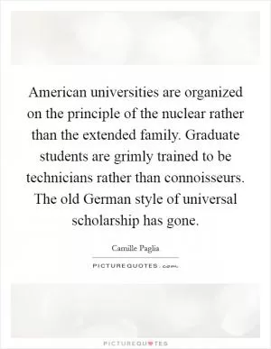 American universities are organized on the principle of the nuclear rather than the extended family. Graduate students are grimly trained to be technicians rather than connoisseurs. The old German style of universal scholarship has gone Picture Quote #1