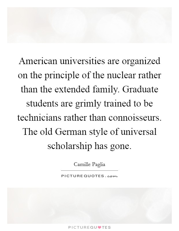 American universities are organized on the principle of the nuclear rather than the extended family. Graduate students are grimly trained to be technicians rather than connoisseurs. The old German style of universal scholarship has gone Picture Quote #1