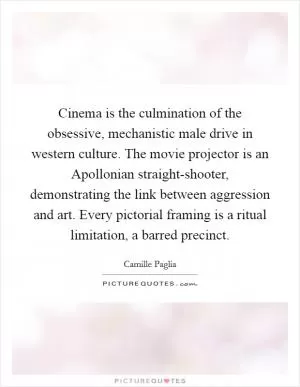Cinema is the culmination of the obsessive, mechanistic male drive in western culture. The movie projector is an Apollonian straight-shooter, demonstrating the link between aggression and art. Every pictorial framing is a ritual limitation, a barred precinct Picture Quote #1