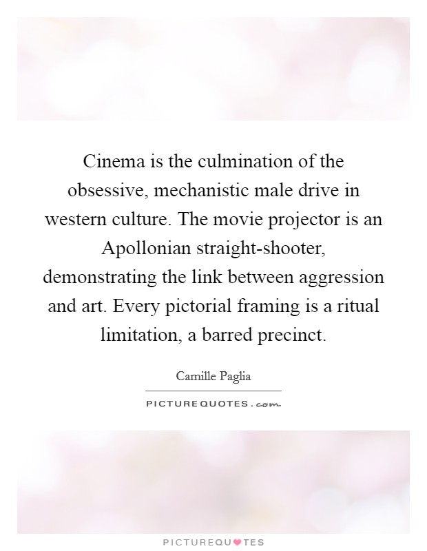 Cinema is the culmination of the obsessive, mechanistic male drive in western culture. The movie projector is an Apollonian straight-shooter, demonstrating the link between aggression and art. Every pictorial framing is a ritual limitation, a barred precinct Picture Quote #1