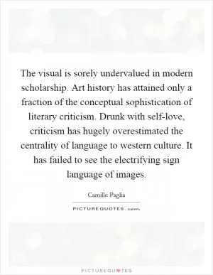 The visual is sorely undervalued in modern scholarship. Art history has attained only a fraction of the conceptual sophistication of literary criticism. Drunk with self-love, criticism has hugely overestimated the centrality of language to western culture. It has failed to see the electrifying sign language of images Picture Quote #1