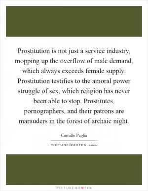 Prostitution is not just a service industry, mopping up the overflow of male demand, which always exceeds female supply. Prostitution testifies to the amoral power struggle of sex, which religion has never been able to stop. Prostitutes, pornographers, and their patrons are marauders in the forest of archaic night Picture Quote #1