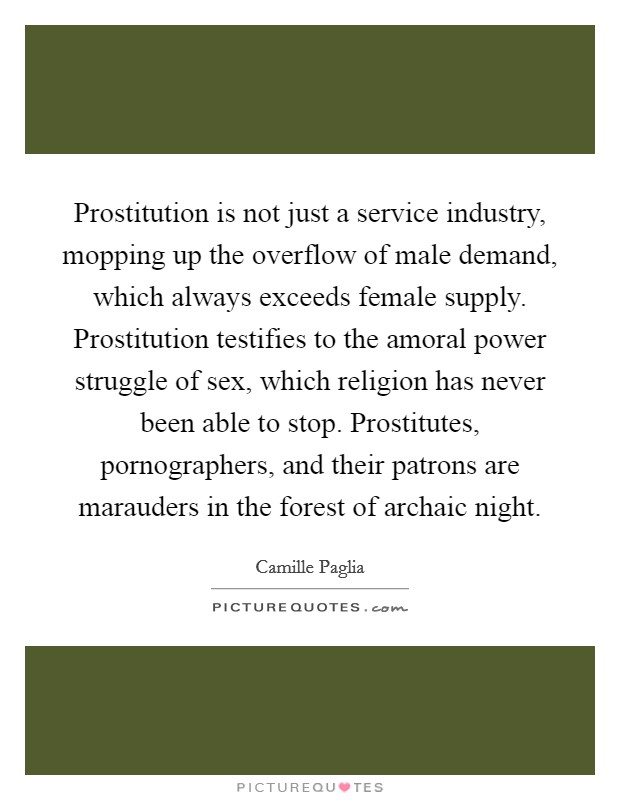Prostitution is not just a service industry, mopping up the overflow of male demand, which always exceeds female supply. Prostitution testifies to the amoral power struggle of sex, which religion has never been able to stop. Prostitutes, pornographers, and their patrons are marauders in the forest of archaic night Picture Quote #1